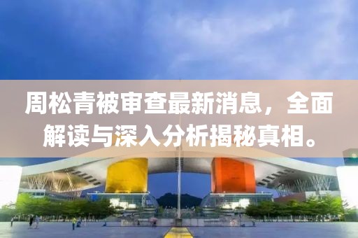 周松青被审查最新消息，全面解读与深入分析揭秘真相。