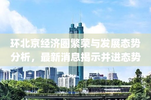 环北京经济圈繁荣与发展态势分析，最新消息揭示并进态势