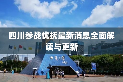四川参战优抚最新消息全面解读与更新