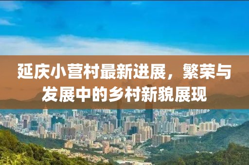 延庆小营村最新进展，繁荣与发展中的乡村新貌展现