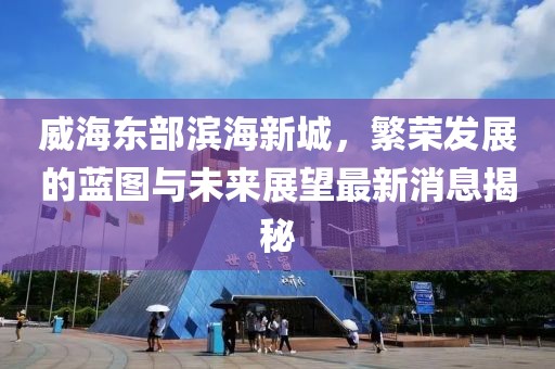 威海东部滨海新城，繁荣发展的蓝图与未来展望最新消息揭秘