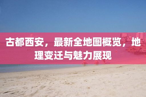 古都西安，最新全地图概览，地理变迁与魅力展现