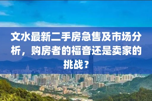 文水最新二手房急售及市场分析，购房者的福音还是卖家的挑战？
