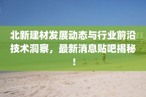 北新建材发展动态与行业前沿技术洞察，最新消息贴吧揭秘！