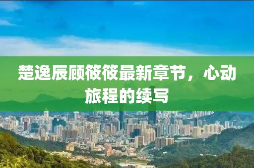 楚逸辰顾筱筱最新章节，心动旅程的续写
