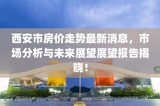 西安市房价走势最新消息，市场分析与未来展望展望报告揭晓！