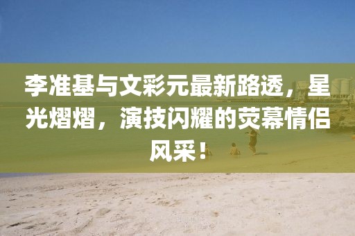 李准基与文彩元最新路透，星光熠熠，演技闪耀的荧幕情侣风采！