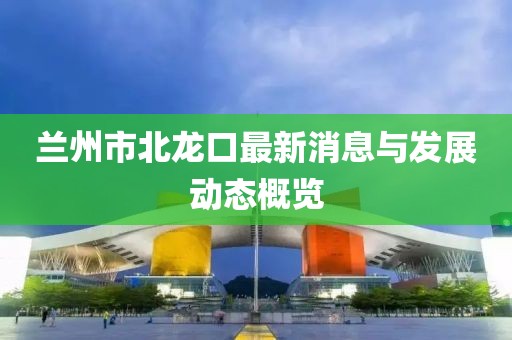 兰州市北龙口最新消息与发展动态概览