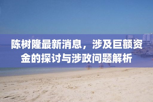 陈树隆最新消息，涉及巨额资金的探讨与涉政问题解析