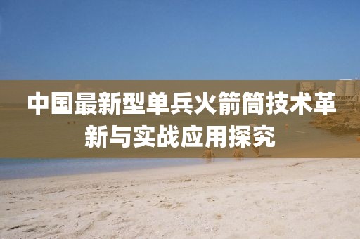 中国最新型单兵火箭筒技术革新与实战应用探究