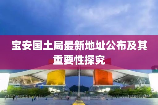 宝安国土局最新地址公布及其重要性探究