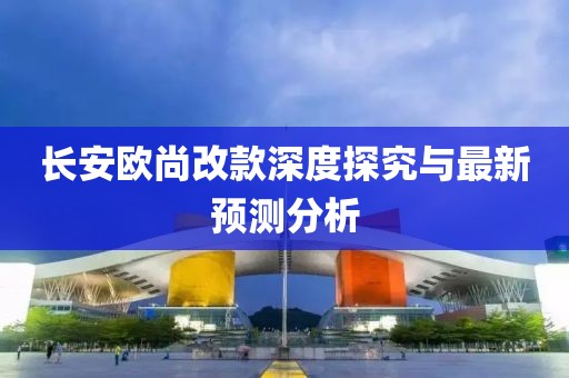 长安欧尚改款深度探究与最新预测分析