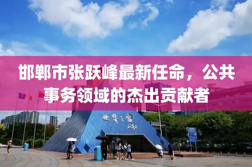 邯郸市张跃峰最新任命，公共事务领域的杰出贡献者