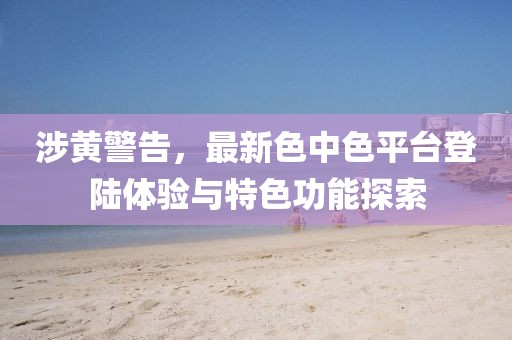 涉黄警告，最新色中色平台登陆体验与特色功能探索