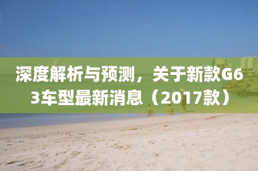 深度解析与预测，关于新款G63车型最新消息（2017款）