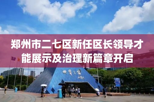 郑州市二七区新任区长领导才能展示及治理新篇章开启
