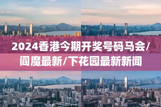 2024香港今期开奖号码马会/阎魔最新/下花园最新新闻