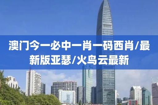 澳门今一必中一肖一码西肖/最新版亚瑟/火鸟云最新