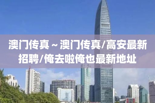 澳门传真～澳门传真/高安最新招聘/俺去啦俺也最新地址