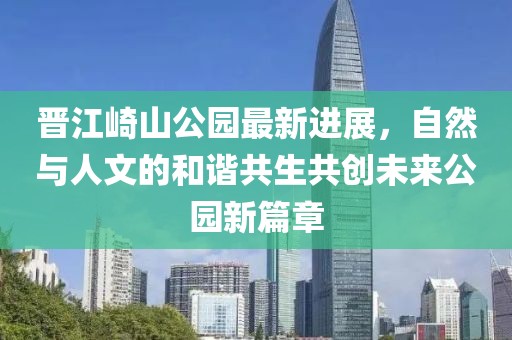 晋江崎山公园最新进展，自然与人文的和谐共生共创未来公园新篇章