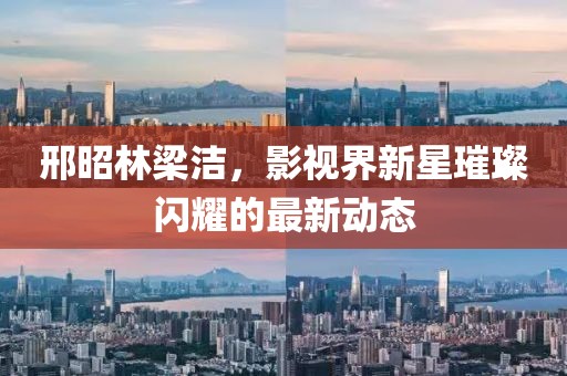邢昭林梁洁，影视界新星璀璨闪耀的最新动态