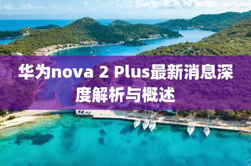 华为nova 2 Plus最新消息深度解析与概述