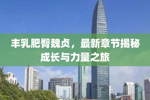 丰乳肥臀魏贞，最新章节揭秘成长与力量之旅