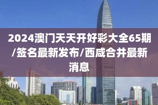 2024澳门天天开好彩大全65期/签名最新发布/西咸合并最新消息