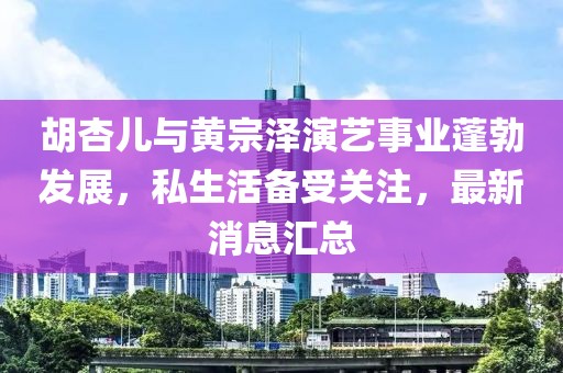 胡杏儿与黄宗泽演艺事业蓬勃发展，私生活备受关注，最新消息汇总