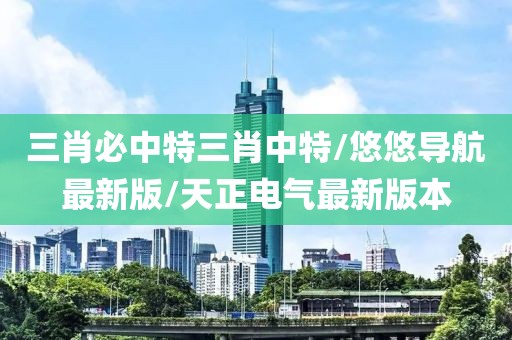 三肖必中特三肖中特/悠悠导航最新版/天正电气最新版本