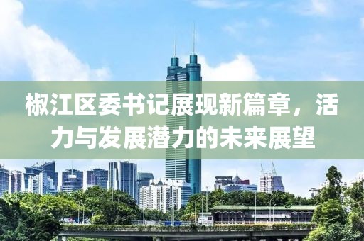 椒江区委书记展现新篇章，活力与发展潜力的未来展望