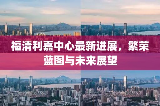 福清利嘉中心最新进展，繁荣蓝图与未来展望