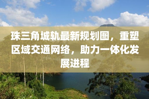 珠三角城轨最新规划图，重塑区域交通网络，助力一体化发展进程