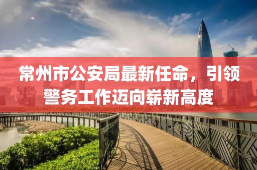 常州市公安局最新任命，引领警务工作迈向崭新高度