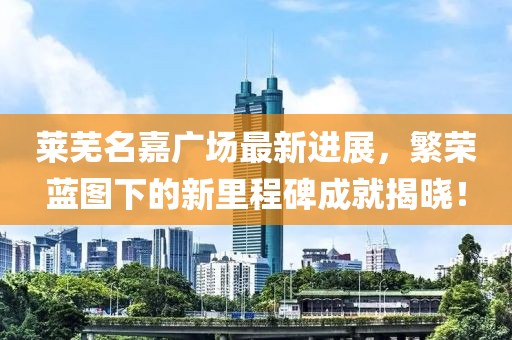 莱芜名嘉广场最新进展，繁荣蓝图下的新里程碑成就揭晓！