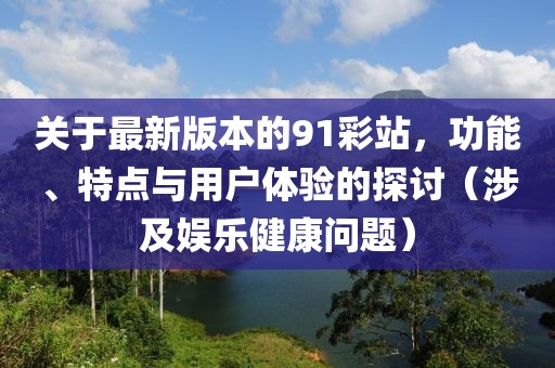 关于最新版本的91彩站，功能、特点与用户体验的探讨（涉及娱乐健康问题）