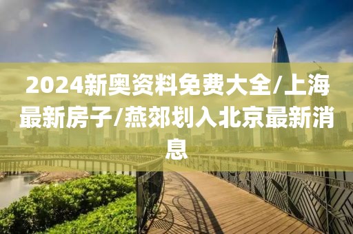 2024新奥资料免费大全/上海最新房子/燕郊划入北京最新消息