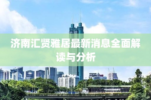 济南汇贤雅居最新消息全面解读与分析