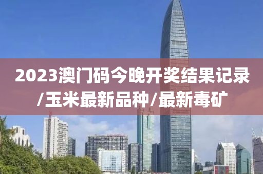 2023澳门码今晚开奖结果记录/玉米最新品种/最新毒矿