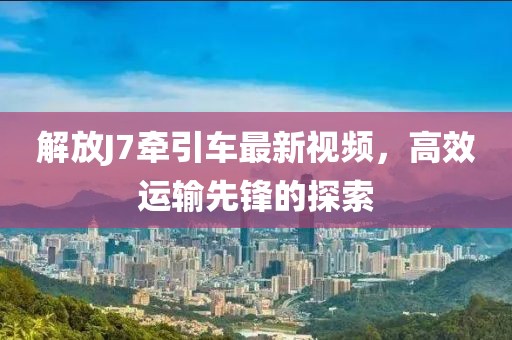解放J7牵引车最新视频，高效运输先锋的探索