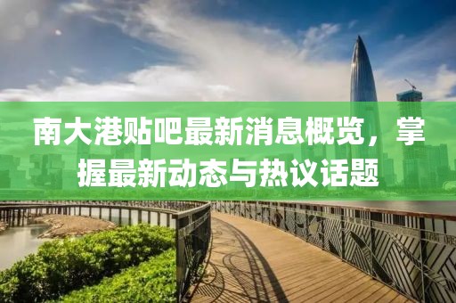 南大港贴吧最新消息概览，掌握最新动态与热议话题
