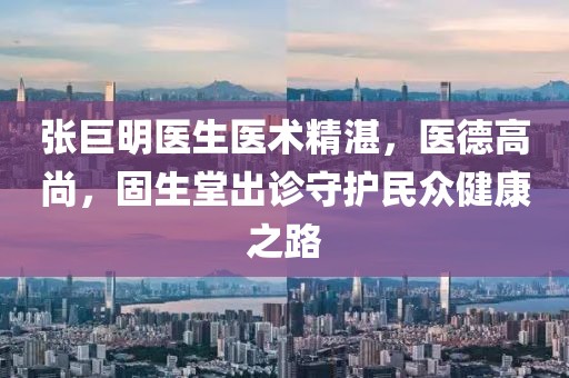 张巨明医生医术精湛，医德高尚，固生堂出诊守护民众健康之路