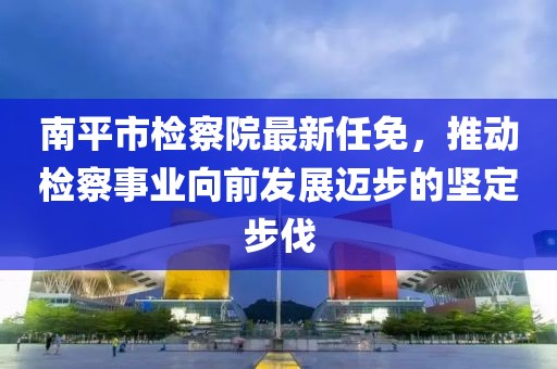 南平市检察院最新任免，推动检察事业向前发展迈步的坚定步伐