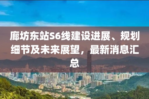 廊坊东站S6线建设进展、规划细节及未来展望，最新消息汇总