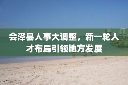 会泽县人事大调整，新一轮人才布局引领地方发展