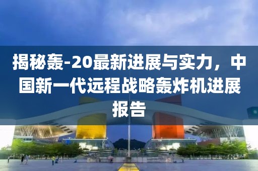 揭秘轰-20最新进展与实力，中国新一代远程战略轰炸机进展报告