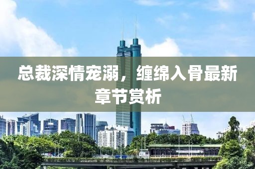 总裁深情宠溺，缠绵入骨最新章节赏析