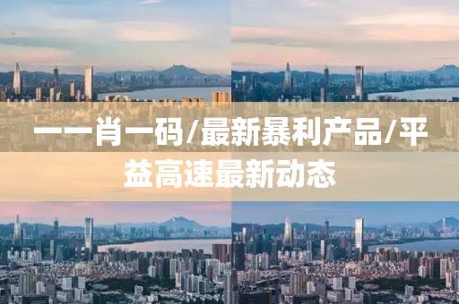 一一肖一码/最新暴利产品/平益高速最新动态