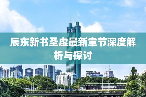 辰东新书圣虚最新章节深度解析与探讨