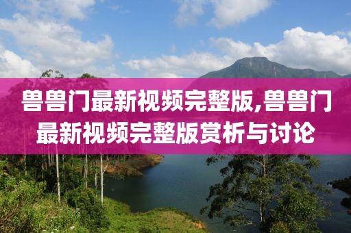兽兽门最新视频完整版,兽兽门最新视频完整版赏析与讨论